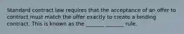 Standard contract law requires that the acceptance of an offer to contract must match the offer exactly to create a binding contract. This is known as the _______ _______ rule.