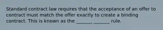 Standard contract law requires that the acceptance of an offer to contract must match the offer exactly to create a binding contract. This is known as the _______ _______ rule.