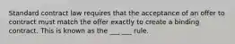 Standard contract law requires that the acceptance of an offer to contract must match the offer exactly to create a binding contract. This is known as the ___ ___ rule.