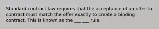 Standard contract law requires that the acceptance of an offer to contract must match the offer exactly to create a binding contract. This is known as the ___ ___ rule.