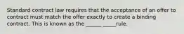 Standard contract law requires that the acceptance of an offer to contract must match the offer exactly to create a binding contract. This is known as the ______ _____rule.