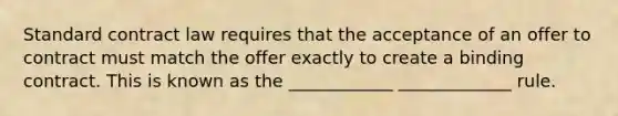 Standard contract law requires that the acceptance of an offer to contract must match the offer exactly to create a binding contract. This is known as the ____________ _____________ rule.