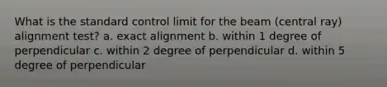 What is the standard control limit for the beam (central ray) alignment test? a. exact alignment b. within 1 degree of perpendicular c. within 2 degree of perpendicular d. within 5 degree of perpendicular