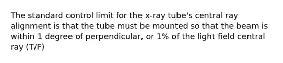 The standard control limit for the x-ray tube's central ray alignment is that the tube must be mounted so that the beam is within 1 degree of perpendicular, or 1% of the light field central ray (T/F)