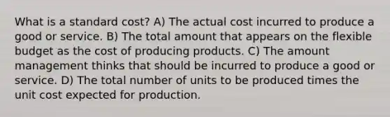 What is a standard cost? A) The actual cost incurred to produce a good or service. B) The total amount that appears on the flexible budget as the cost of producing products. C) The amount management thinks that should be incurred to produce a good or service. D) The total number of units to be produced times the unit cost expected for production.