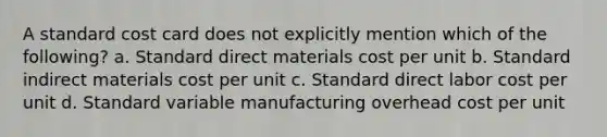 A standard cost card does not explicitly mention which of the following? a. Standard direct materials cost per unit b. Standard indirect materials cost per unit c. Standard direct labor cost per unit d. Standard variable manufacturing overhead cost per unit