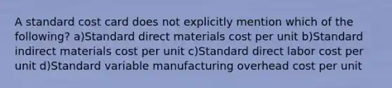 A standard cost card does not explicitly mention which of the following? a)Standard direct materials cost per unit b)Standard indirect materials cost per unit c)Standard direct labor cost per unit d)Standard variable manufacturing overhead cost per unit