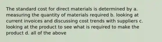 The standard cost for direct materials is determined by a. measuring the quantity of materials required b. looking at current invoices and discussing cost trends with suppliers c. looking at the product to see what is required to make the product d. all of the above