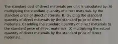 The standard cost of direct materials per unit is calculated by: A) multiplying the standard quantity of direct materials by the standard price of direct materials. B) dividing the standard quantity of direct materials by the standard price of direct materials. C) adding the standard quantity of direct materials to the standard price of direct materials. D) multiplying the actual quantity of direct materials by the standard price of direct materials.