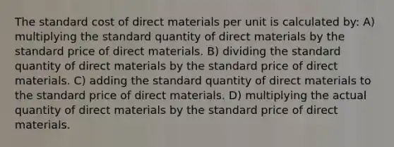 The standard cost of direct materials per unit is calculated by: A) multiplying the standard quantity of direct materials by the standard price of direct materials. B) dividing the standard quantity of direct materials by the standard price of direct materials. C) adding the standard quantity of direct materials to the standard price of direct materials. D) multiplying the actual quantity of direct materials by the standard price of direct materials.