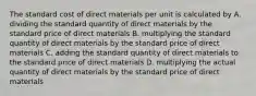 The standard cost of direct materials per unit is calculated by A. dividing the standard quantity of direct materials by the standard price of direct materials B. multiplying the standard quantity of direct materials by the standard price of direct materials C. adding the standard quantity of direct materials to the standard price of direct materials D. multiplying the actual quantity of direct materials by the standard price of direct materials