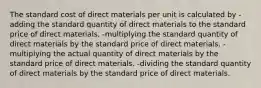 The standard cost of direct materials per unit is calculated by -adding the standard quantity of direct materials to the standard price of direct materials. -multiplying the standard quantity of direct materials by the standard price of direct materials. -multiplying the actual quantity of direct materials by the standard price of direct materials. -dividing the standard quantity of direct materials by the standard price of direct materials.