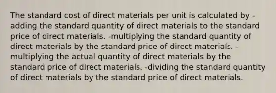 The standard cost of direct materials per unit is calculated by -adding the standard quantity of direct materials to the standard price of direct materials. -multiplying the standard quantity of direct materials by the standard price of direct materials. -multiplying the actual quantity of direct materials by the standard price of direct materials. -dividing the standard quantity of direct materials by the standard price of direct materials.