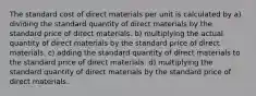 The standard cost of direct materials per unit is calculated by a) dividing the standard quantity of direct materials by the standard price of direct materials. b) multiplying the actual quantity of direct materials by the standard price of direct materials. c) adding the standard quantity of direct materials to the standard price of direct materials. d) multiplying the standard quantity of direct materials by the standard price of direct materials.