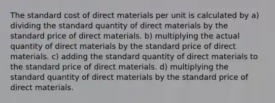 The standard cost of direct materials per unit is calculated by a) dividing the standard quantity of direct materials by the standard price of direct materials. b) multiplying the actual quantity of direct materials by the standard price of direct materials. c) adding the standard quantity of direct materials to the standard price of direct materials. d) multiplying the standard quantity of direct materials by the standard price of direct materials.