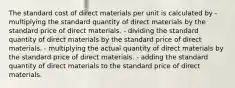 The standard cost of direct materials per unit is calculated by - multiplying the standard quantity of direct materials by the standard price of direct materials. - dividing the standard quantity of direct materials by the standard price of direct materials. - multiplying the actual quantity of direct materials by the standard price of direct materials. - adding the standard quantity of direct materials to the standard price of direct materials.