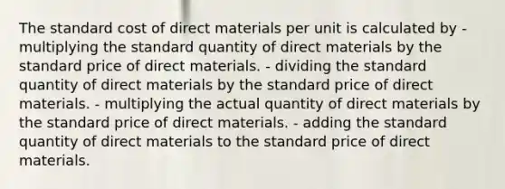 The standard cost of direct materials per unit is calculated by - multiplying the standard quantity of direct materials by the standard price of direct materials. - dividing the standard quantity of direct materials by the standard price of direct materials. - multiplying the actual quantity of direct materials by the standard price of direct materials. - adding the standard quantity of direct materials to the standard price of direct materials.