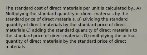 The standard cost of direct materials per unit is calculated by.. A) Multiplying the standard quantity of direct materials by the standard price of direct materials. B) Dividing the standard quantity of direct materials by the standard price of direct materials C) adding the standard quantity of direct materials to the standard price of direct materials D) multiplying the actual quantity of direct materials by the standard price of direct materials