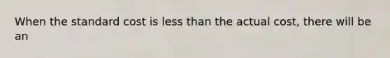 When the standard cost is less than the actual cost, there will be an