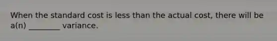 When the standard cost is less than the actual cost, there will be a(n) ________ variance.