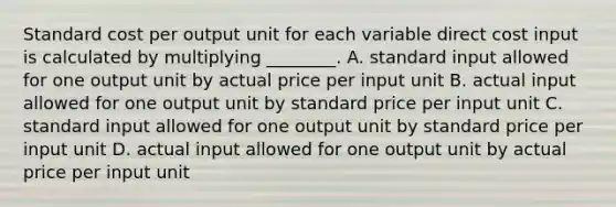 Standard cost per output unit for each variable direct cost input is calculated by multiplying​ ________. A. standard input allowed for one output unit by actual price per input unit B. actual input allowed for one output unit by standard price per input unit C. standard input allowed for one output unit by standard price per input unit D. actual input allowed for one output unit by actual price per input unit