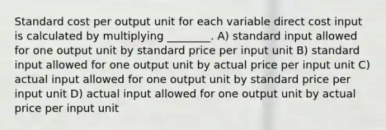 Standard cost per output unit for each variable direct cost input is calculated by multiplying ________. A) standard input allowed for one output unit by standard price per input unit B) standard input allowed for one output unit by actual price per input unit C) actual input allowed for one output unit by standard price per input unit D) actual input allowed for one output unit by actual price per input unit