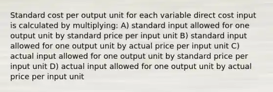 Standard cost per output unit for each variable direct cost input is calculated by multiplying: A) standard input allowed for one output unit by standard price per input unit B) standard input allowed for one output unit by actual price per input unit C) actual input allowed for one output unit by standard price per input unit D) actual input allowed for one output unit by actual price per input unit