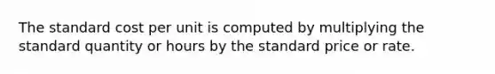 The standard cost per unit is computed by multiplying the standard quantity or hours by the standard price or rate.