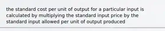 the standard cost per unit of output for a particular input is calculated by multiplying the standard input price by the standard input allowed per unit of output produced