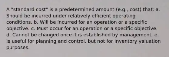 A "standard cost" is a predetermined amount (e.g., cost) that: a. Should be incurred under relatively efficient operating conditions. b. Will be incurred for an operation or a specific objective. c. Must occur for an operation or a specific objective. d. Cannot be changed once it is established by management. e. Is useful for planning and control, but not for inventory valuation purposes.