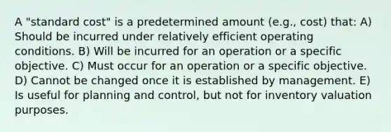 A "standard cost" is a predetermined amount (e.g., cost) that: A) Should be incurred under relatively efficient operating conditions. B) Will be incurred for an operation or a specific objective. C) Must occur for an operation or a specific objective. D) Cannot be changed once it is established by management. E) Is useful for planning and control, but not for inventory valuation purposes.