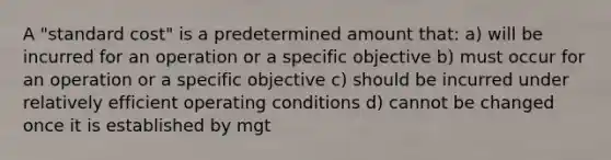 A "standard cost" is a predetermined amount that: a) will be incurred for an operation or a specific objective b) must occur for an operation or a specific objective c) should be incurred under relatively efficient operating conditions d) cannot be changed once it is established by mgt