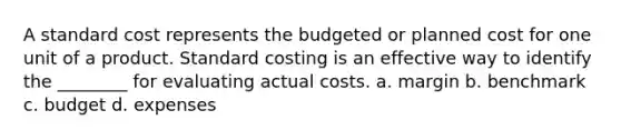 A standard cost represents the budgeted or planned cost for one unit of a product. Standard costing is an effective way to identify the ________ for evaluating actual costs. a. margin b. benchmark c. budget d. expenses