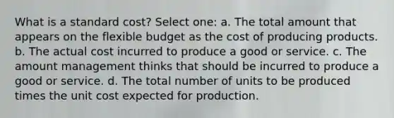 What is a standard cost? Select one: a. The total amount that appears on the flexible budget as the cost of producing products. b. The actual cost incurred to produce a good or service. c. The amount management thinks that should be incurred to produce a good or service. d. The total number of units to be produced times the unit cost expected for production.