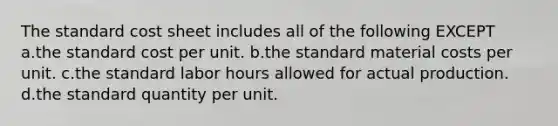 The standard cost sheet includes all of the following EXCEPT a.the standard cost per unit. b.the standard material costs per unit. c.the standard labor hours allowed for actual production. d.the standard quantity per unit.