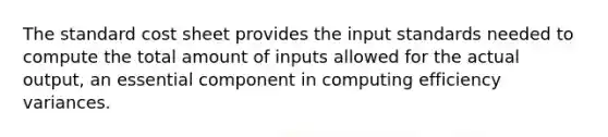 The standard cost sheet provides the input standards needed to compute the total amount of inputs allowed for the actual output, an essential component in computing efficiency variances.