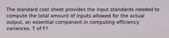 The standard cost sheet provides the input standards needed to compute the total amount of inputs allowed for the actual output, an essential component in computing efficiency variances. T of F?