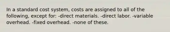 In a standard cost system, costs are assigned to all of the following, except for: -direct materials. -direct labor. -variable overhead. -fixed overhead. -none of these.