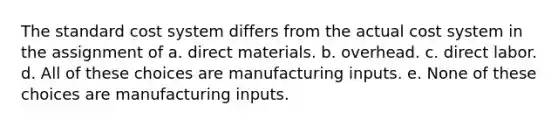 The standard cost system differs from the actual cost system in the assignment of a. direct materials. b. overhead. c. direct labor. d. All of these choices are manufacturing inputs. e. None of these choices are manufacturing inputs.