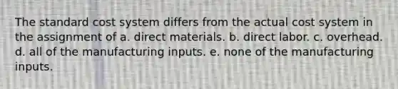 The standard cost system differs from the actual cost system in the assignment of a. direct materials. b. direct labor. c. overhead. d. all of the manufacturing inputs. e. none of the manufacturing inputs.