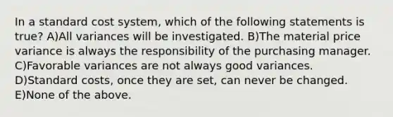In a standard cost system, which of the following statements is true? A)All variances will be investigated. B)The material price variance is always the responsibility of the purchasing manager. C)Favorable variances are not always good variances. D)Standard costs, once they are set, can never be changed. E)None of the above.