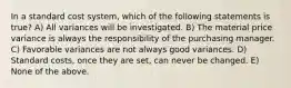 In a standard cost system, which of the following statements is true? A) All variances will be investigated. B) The material price variance is always the responsibility of the purchasing manager. C) Favorable variances are not always good variances. D) Standard costs, once they are set, can never be changed. E) None of the above.