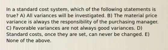 In a standard cost system, which of the following statements is true? A) All variances will be investigated. B) The material price variance is always the responsibility of the purchasing manager. C) Favorable variances are not always good variances. D) Standard costs, once they are set, can never be changed. E) None of the above.