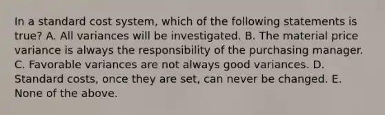 In a standard cost system, which of the following statements is true? A. All variances will be investigated. B. The material price variance is always the responsibility of the purchasing manager. C. Favorable variances are not always good variances. D. Standard costs, once they are set, can never be changed. E. None of the above.