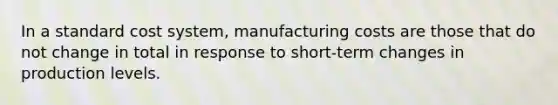 In a standard cost system, manufacturing costs are those that do not change in total in response to short-term changes in production levels.