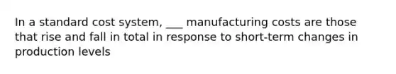 In a standard cost system, ___ manufacturing costs are those that rise and fall in total in response to short-term changes in production levels