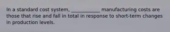 In a standard cost system, ____________ manufacturing costs are those that rise and fall in total in response to short-term changes in production levels.