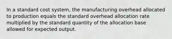 In a standard cost​ system, the manufacturing overhead allocated to production equals the standard overhead allocation rate multiplied by the standard quantity of the allocation base allowed for expected output.