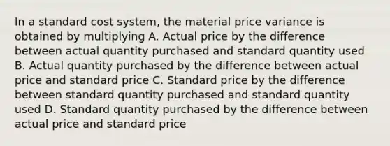 In a standard cost system, the material price variance is obtained by multiplying A. Actual price by the difference between actual quantity purchased and standard quantity used B. Actual quantity purchased by the difference between actual price and standard price C. Standard price by the difference between standard quantity purchased and standard quantity used D. Standard quantity purchased by the difference between actual price and standard price