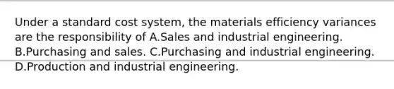 Under a standard cost system, the materials efficiency variances are the responsibility of A.Sales and industrial engineering. B.Purchasing and sales. C.Purchasing and industrial engineering. D.Production and industrial engineering.